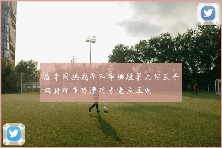 陈幸同挑战早田希娜胜算几何反手相持环节恐遭对手重点压制