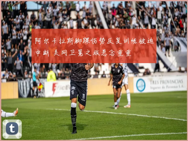 阿尔卡拉斯脚踝伤势反复训练被迫中断 美网卫冕之旅悬念重重