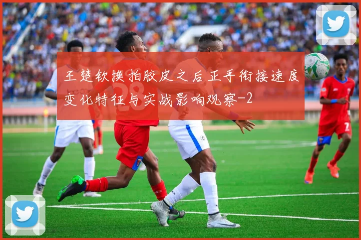 王楚钦换拍胶皮之后正手衔接速度变化特征与实战影响观察