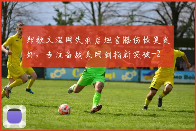 郑钦文温网失利后坦言膝伤恢复良好，专注备战美网剑指新突破