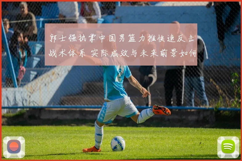 郭士强执掌中国男篮力推快速反击战术体系 实际成效与未来前景如何