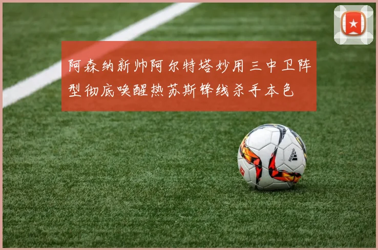 阿森纳新帅阿尔特塔妙用三中卫阵型彻底唤醒热苏斯锋线杀手本色