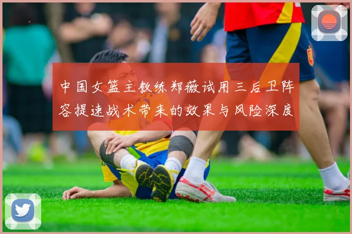 中国女篮主教练郑薇试用三后卫阵容提速战术带来的效果与风险深度分析