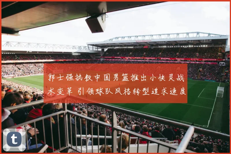 郭士强执教中国男篮推出小快灵战术变革 引领球队风格转型追求速度与灵巧新篇章