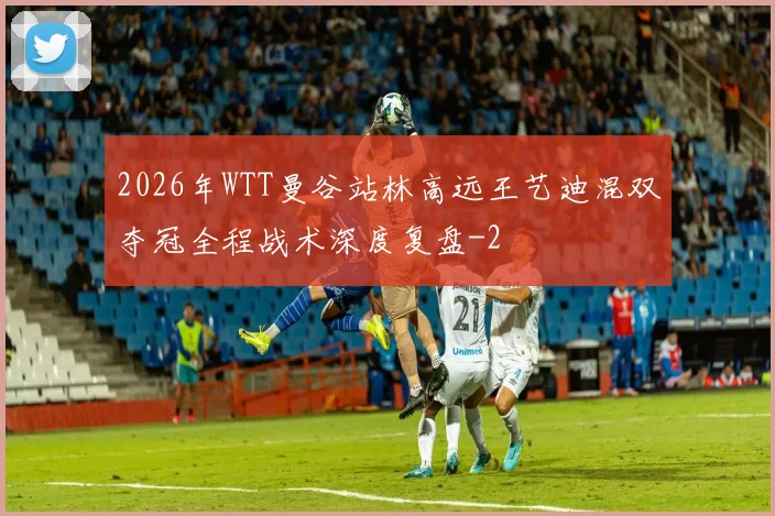 2026年WTT曼谷站林高远王艺迪混双夺冠全程战术深度复盘