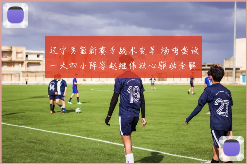 辽宁男篮新赛季战术变革 杨鸣尝试一大四小阵容赵继伟核心驱动全解析