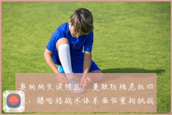 奥纳纳失误频发，曼联防线危机四伏，滕哈格战术体系面临重构挑战
