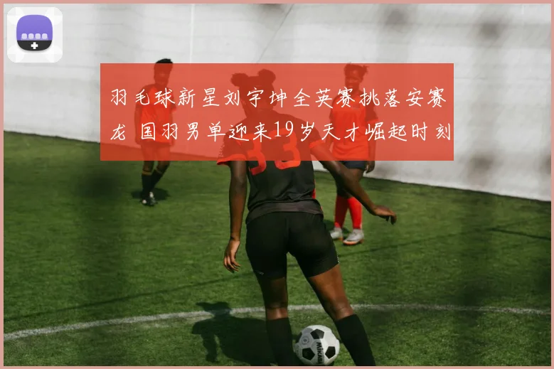 羽毛球新星刘宇坤全英赛挑落安赛龙 国羽男单迎来19岁天才崛起时刻