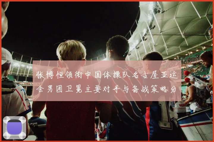 张博恒领衔中国体操队名古屋亚运会男团卫冕主要对手与备战策略分析