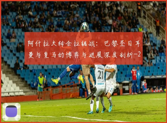 阿什拉夫转会拉锯战：巴黎圣日耳曼与皇马的博弈与进展深度剖析