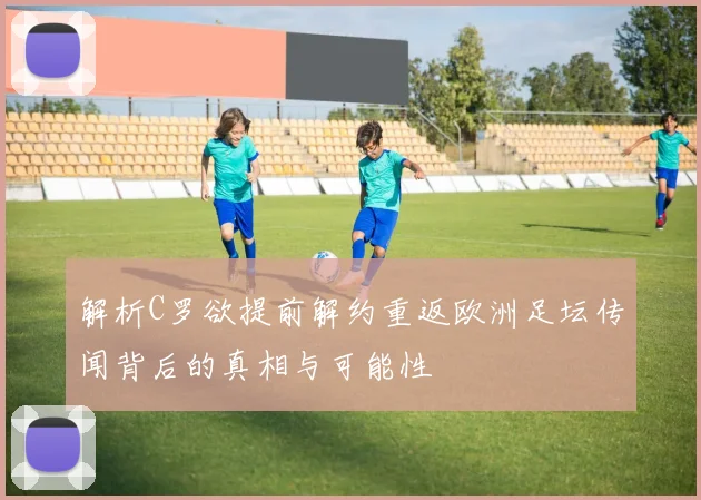 解析C罗欲提前解约重返欧洲足坛传闻背后的真相与可能性
