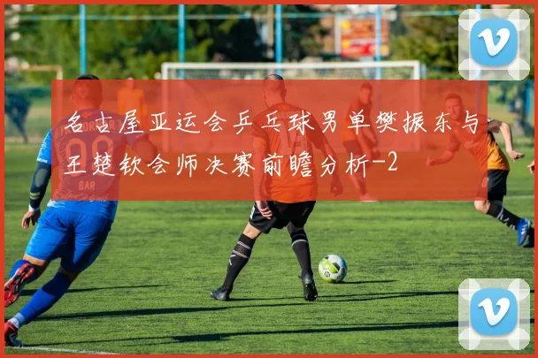 名古屋亚运会乒乓球男单樊振东与王楚钦会师决赛前瞻分析