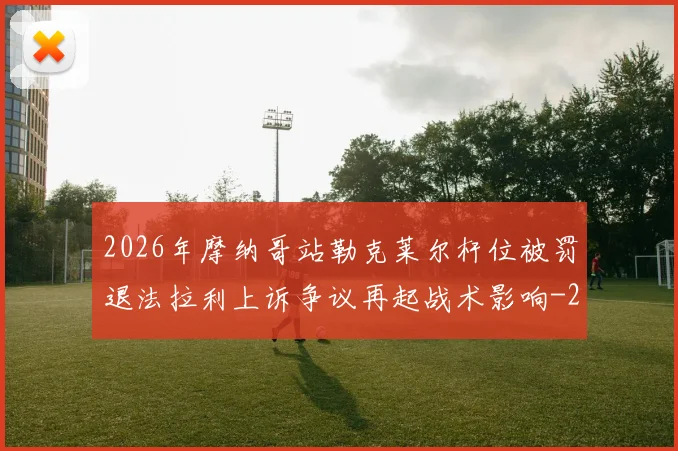 2026年摩纳哥站勒克莱尔杆位被罚退法拉利上诉争议再起战术影响