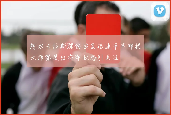 阿尔卡拉斯踝伤恢复迅速辛辛那提大师赛复出在即状态引关注