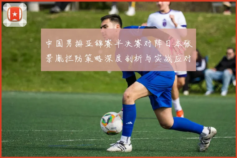 中国男排亚锦赛半决赛对阵日本张景胤拦防策略深度剖析与实战应对