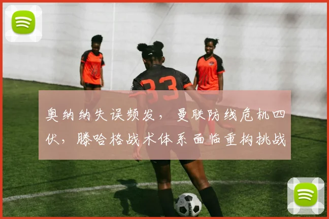 奥纳纳失误频发，曼联防线危机四伏，滕哈格战术体系面临重构挑战