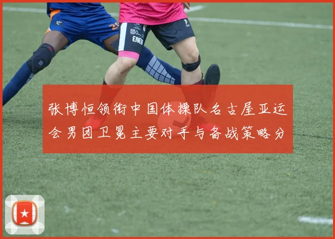 张博恒领衔中国体操队名古屋亚运会男团卫冕主要对手与备战策略分析