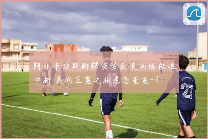 阿尔卡拉斯脚踝伤势反复训练被迫中断 美网卫冕之旅悬念重重