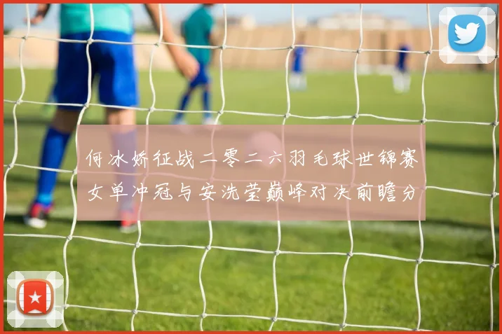 何冰娇征战二零二六羽毛球世锦赛女单冲冠与安洗莹巅峰对决前瞻分析