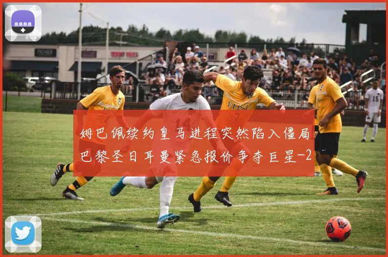 姆巴佩续约皇马进程突然陷入僵局巴黎圣日耳曼紧急报价争夺巨星
