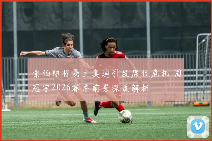 索伯即将易主奥迪引发席位危机 周冠宇2026赛季前景深度解析
