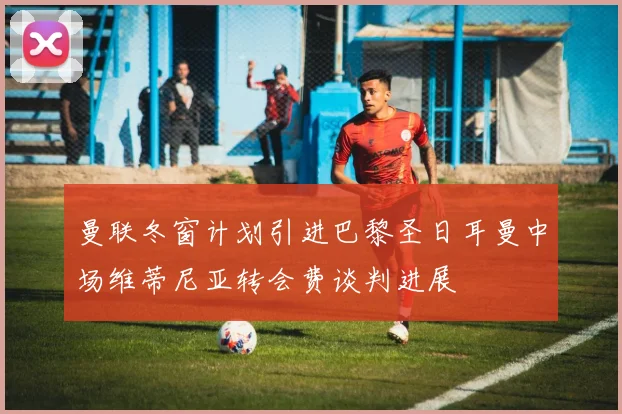 曼联冬窗计划引进巴黎圣日耳曼中场维蒂尼亚转会费谈判进展