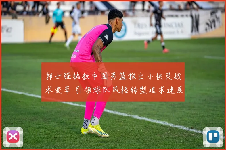 郭士强执教中国男篮推出小快灵战术变革 引领球队风格转型追求速度与灵巧新篇章