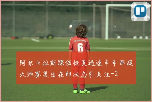 阿尔卡拉斯踝伤恢复迅速辛辛那提大师赛复出在即状态引关注
