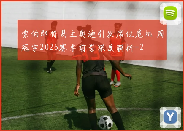 索伯即将易主奥迪引发席位危机 周冠宇2026赛季前景深度解析