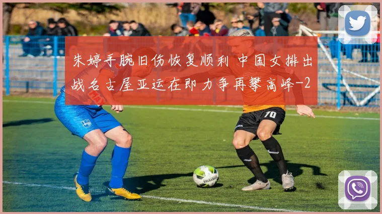 朱婷手腕旧伤恢复顺利 中国女排出战名古屋亚运在即力争再攀高峰