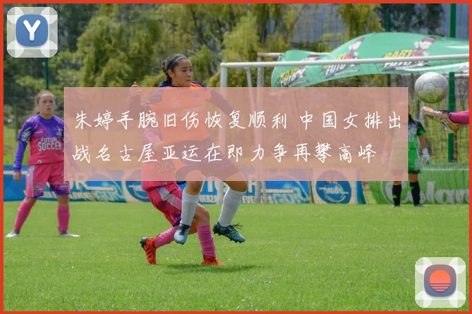 朱婷手腕旧伤恢复顺利 中国女排出战名古屋亚运在即力争再攀高峰