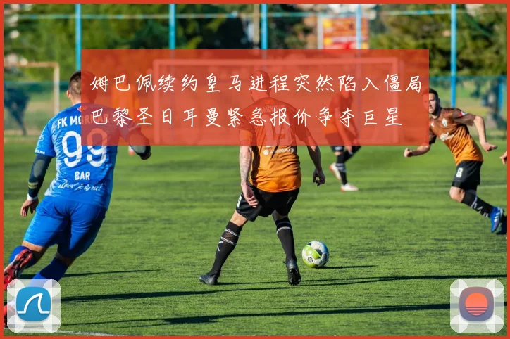 姆巴佩续约皇马进程突然陷入僵局巴黎圣日耳曼紧急报价争夺巨星