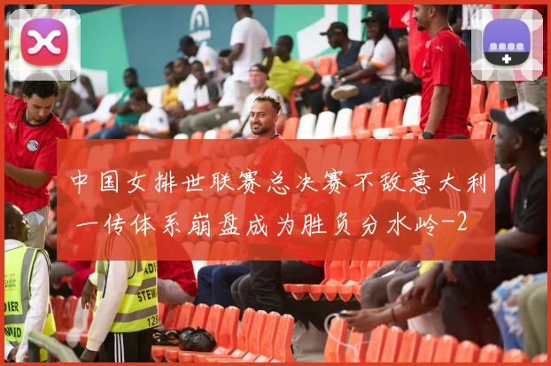 中国女排世联赛总决赛不敌意大利 一传体系崩盘成为胜负分水岭