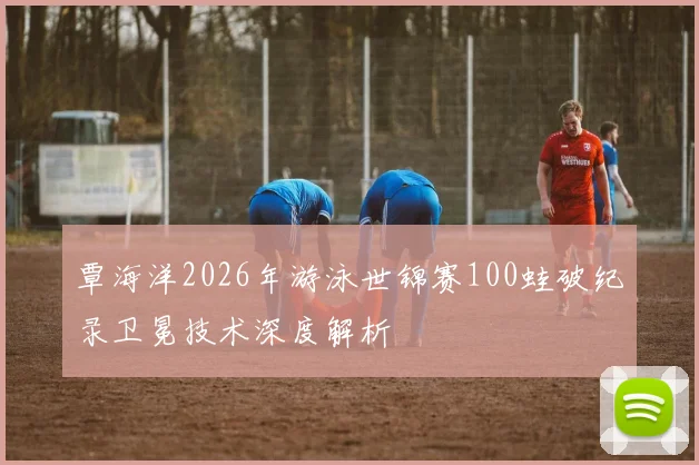 覃海洋2026年游泳世锦赛100蛙破纪录卫冕技术深度解析