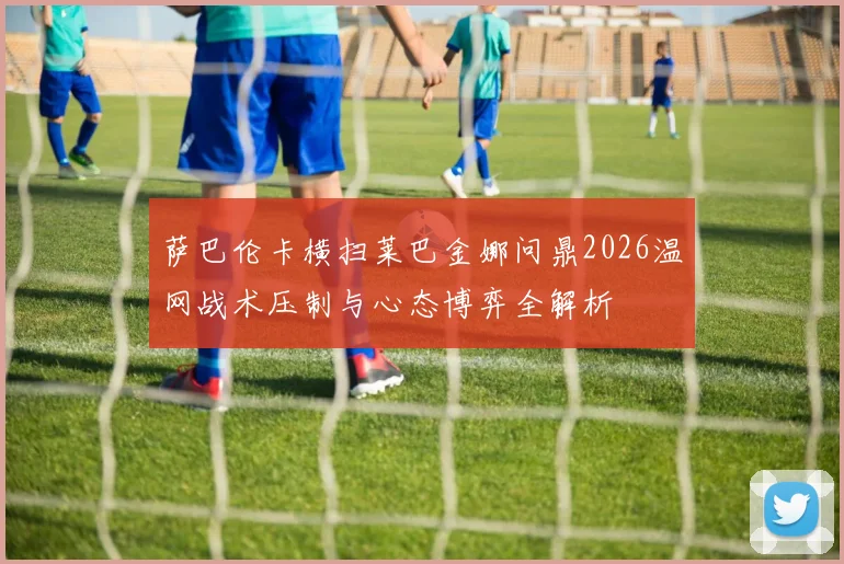 萨巴伦卡横扫莱巴金娜问鼎2026温网战术压制与心态博弈全解析