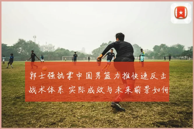 郭士强执掌中国男篮力推快速反击战术体系 实际成效与未来前景如何