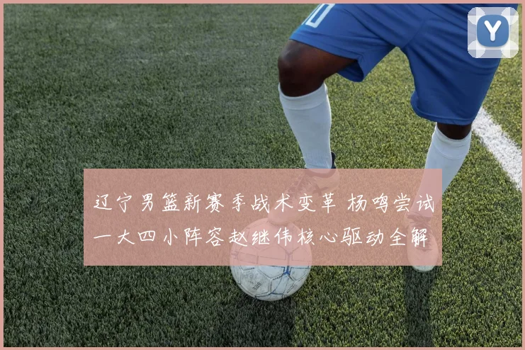 辽宁男篮新赛季战术变革 杨鸣尝试一大四小阵容赵继伟核心驱动全解析