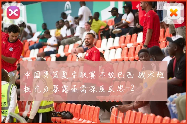 中国男篮夏季联赛不敌巴西 战术短板充分暴露亟需深度反思