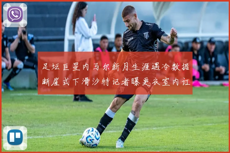 足坛巨星内马尔新月生涯遇冷数据断崖式下滑沙特记者曝更衣室内讧