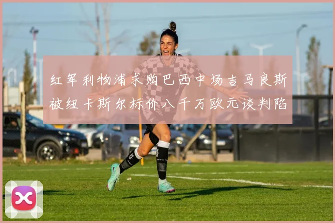 红军利物浦求购巴西中场吉马良斯被纽卡斯尔标价八千万欧元谈判陷僵局