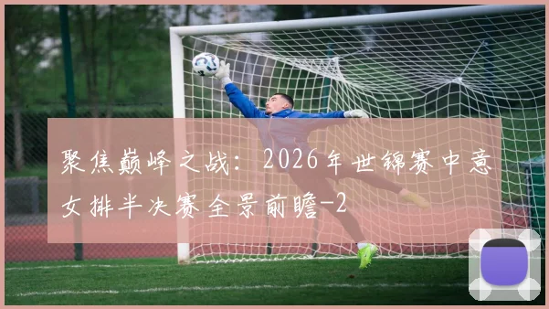聚焦巅峰之战：2026年世锦赛中意女排半决赛全景前瞻