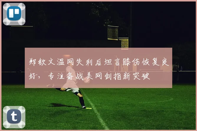 郑钦文温网失利后坦言膝伤恢复良好，专注备战美网剑指新突破