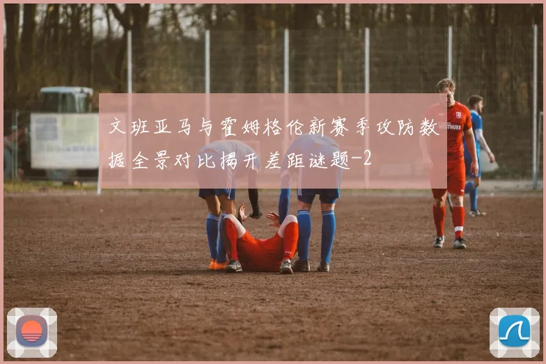 文班亚马与霍姆格伦新赛季攻防数据全景对比揭开差距谜题