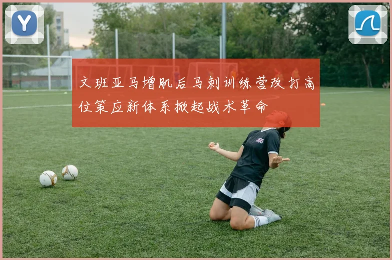 文班亚马增肌后马刺训练营改打高位策应新体系掀起战术革命